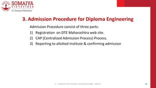 3. Admission Procedure for Diploma Engineering
Admission Procedure consist of three parts-
1) Registration on DTE Maharashtra web site.
2) CAP (Centralized Admission Process) Process.
3) Reporting to allotted Institute & confirming admission
14
K. J. SOMAIYA POLYTECHNIC VIDVIHAR MUMBAI - 400 077
 