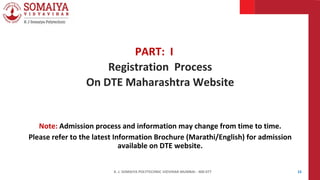 K. J. SOMAIYA POLYTECHNIC VIDVIHAR MUMBAI - 400 077 15
PART: I
Registration Process
On DTE Maharashtra Website
Note: Admission process and information may change from time to time.
Please refer to the latest Information Brochure (Marathi/English) for admission
available on DTE website.
 