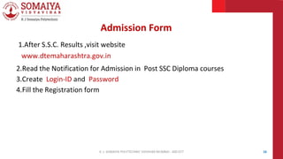 1.After S.S.C. Results ,visit website
www.dtemaharashtra.gov.in
2.Read the Notification for Admission in Post SSC Diploma courses
3.Create Login-ID and Password
4.Fill the Registration form
Admission Form
16
K. J. SOMAIYA POLYTECHNIC VIDVIHAR MUMBAI - 400 077
 