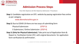 Admission Process Steps
Post SSC Diploma & HSC Diploma Admission Procedure
Step 1: Candidate registration on DTE website by paying registration fees online
as per category
www.dtemaharashtra.gov.in
Step 2: Due to COVID 19 there are two ways of submitting form
Physical Submission (STEP 3)
E-Submission / Online Submission (STEP 4)
Step 3: (Only for Physical Submission): Take print out of Application form &
Report to Facilitation Center (FC) with original documents for application
form verification & confirmation .
17
K. J. SOMAIYA POLYTECHNIC VIDVIHAR MUMBAI - 400 077
 