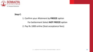 Step C:
1. Confirm your Allotment by FREEZE option
For betterment Select NOT FREEZE option
2. Pay Rs 1000 online (Seat acceptance fees)
22
K. J. SOMAIYA POLYTECHNIC VIDVIHAR MUMBAI - 400 077
 