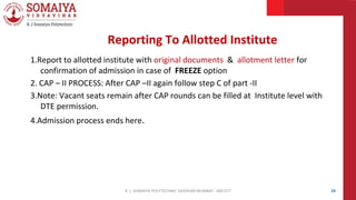 1.Report to allotted institute with original documents & allotment letter for
confirmation of admission in case of FREEZE option
2. CAP – II PROCESS: After CAP –II again follow step C of part -II
3.Note: Vacant seats remain after CAP rounds can be filled at Institute level with
DTE permission.
4.Admission process ends here.
24
Reporting To Allotted Institute
K. J. SOMAIYA POLYTECHNIC VIDVIHAR MUMBAI - 400 077
 