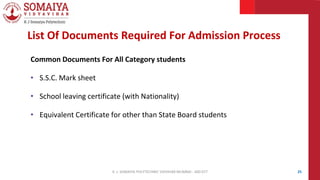 Common Documents For All Category students
• S.S.C. Mark sheet
• School leaving certificate (with Nationality)
• Equivalent Certificate for other than State Board students
25
List Of Documents Required For Admission Process
K. J. SOMAIYA POLYTECHNIC VIDVIHAR MUMBAI - 400 077
 
