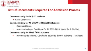 Documents only For SC / ST students
• Caste Certificate
Documents only for All OBC/NT/DT/VJ/SBC students
• Caste certificate
• Non creamy Layer Certificate for FY 2019-2020. (up to Rs. 8.0 Lakhs)
Documents only for TFWS / EWS students
• Income(up to 8 lakhs ) Certificate issued by district authority (Tahsildar)
26
List Of Documents Required For Admission Process
K. J. SOMAIYA POLYTECHNIC VIDVIHAR MUMBAI - 400 077
 