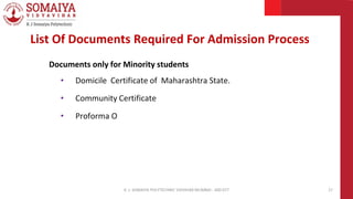 Documents only for Minority students
• Domicile Certificate of Maharashtra State.
• Community Certificate
• Proforma O
K. J. SOMAIYA POLYTECHNIC VIDVIHAR MUMBAI - 400 077 27
List Of Documents Required For Admission Process
 