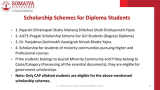 • 1. Rajarshi Chhatrapati Shahu Maharaj Shikshan Shulk Shishyavrutti Yojna
• 2. AICTE-Pragati Scholarship Scheme For Girl Students (Degree/ Diploma)
• 3. Dr. Panjabrao Deshmukh Vasatigruh Nirvah Bhatta Yojna
• 4. Scholarship for students of minority communities pursuing Higher and
Professional courses
• If the students belongs to Gujrati Minority Community and if they belong to
Caste/Category (Possessing all the essential documents), they are eligible for
government scholarships.
• Note: Only CAP allotted students are eligible for the above mentioned
scholarship schemes.
K. J. SOMAIYA POLYTECHNIC VIDVIHAR MUMBAI - 400 077 28
Scholarship Schemes for Diploma Students
 