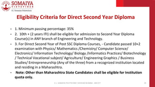 • 1. Minimum passing percentage: 35%
• 2. 10th + (2 years ITI) shall be eligible for admission to Second Year Diploma
Course(s) in ANY branch of Engineering and Technology.
• 3. For Direct Second Year of Post SSC Diploma Courses, - Candidate passed 10+2
examination with Physics/ Mathematics /Chemistry/ Computer Science/
Electronics/ Information Technology/ Biology /Informatics Practices/ Biotechnology
/ Technical Vocational subject/ Agriculture/ Engineering Graphics / Business
Studies/ Entrepreneurship (Any of the three) from a recognized institution located
and residing in a Maharashtra.
• Note: Other than Maharashtra State Candidates shall be eligible for Institution
quota only.
K. J. SOMAIYA POLYTECHNIC VIDVIHAR MUMBAI - 400 077 29
Eligibility Criteria for Direct Second Year Diploma
 