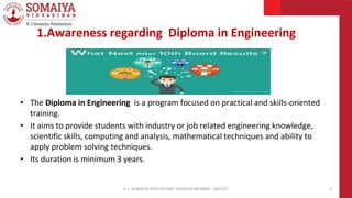 1.Awareness regarding Diploma in Engineering
K. J. SOMAIYA POLYTECHNIC VIDVIHAR MUMBAI - 400 077 3
• The Diploma in Engineering is a program focused on practical and skills-oriented
training.
• It aims to provide students with industry or job related engineering knowledge,
scientific skills, computing and analysis, mathematical techniques and ability to
apply problem solving techniques.
• Its duration is minimum 3 years.
 