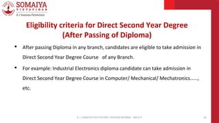 • After passing Diploma in any branch, candidates are eligible to take admission in
Direct Second Year Degree Course of any Branch.
• For example: Industrial Electronics diploma candidate can take admission in
Direct Second Year Degree Course in Computer/ Mechanical/ Mechatronics……,
etc.
K. J. SOMAIYA POLYTECHNIC VIDVIHAR MUMBAI - 400 077 30
Eligibility criteria for Direct Second Year Degree
(After Passing of Diploma)
 