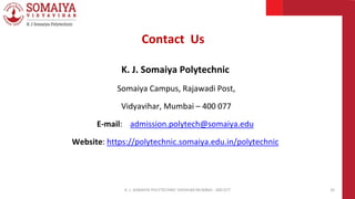 K. J. Somaiya Polytechnic
Somaiya Campus, Rajawadi Post,
Vidyavihar, Mumbai – 400 077
E-mail: admission.polytech@somaiya.edu
Website: https://polytechnic.somaiya.edu.in/polytechnic
K. J. SOMAIYA POLYTECHNIC VIDVIHAR MUMBAI - 400 077 35
Contact Us
 