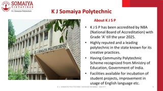 K J Somaiya Polytechnic
About K J S P
• K J S P has been accredited by NBA
(National Board of Accreditation) with
Grade ‘A’ till the year 2025.
• Highly reputed and a leading
polytechnic in the state known for its
creative practices.
• Having Community Polytechnic
Scheme recognized from Ministry of
Education, Government of India.
• Facilities available for incubation of
student projects, improvement in
usage of English language etc.
K. J. SOMAIYA POLYTECHNIC VIDVIHAR MUMBAI - 400 077 9
 