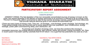 PARTICIPATORY REPORT ASSIGNMENT
GLOBAL ENERGY CRISIS
CHEMISTRY ABSTRACT
•ENERGY CRISIS:-The fast depletion of the non-renewable concentrated sources of energy is known as the
crisis. Any severe blockage in the delivery of energy resources to an economy is referred to as an energy crisis.
This term is frequently used in economics to refer to the scarcity of energy sources, particularly those resources
that provide national electrical grids or are utilized as automobile fuel.
•There are many types of energy crisis. They are : oil shortage , coal shortage, power shortage, fuel shortage, etc.
These global energy crisis are occurred due to some reasons like over population, poor infrastructure, energy
wastage, power plant commissioning delay, poor distribution, etc.
To prevent such situation of energy crisis, we have few solutions like moving to
renewable resources, buy energy-efficient products, light controls, easier grid access, energy simulation, etc. Now,
in recent years it has been said by scientists that H3 Or helium -3 is a gas that has potential to be used as a fuel.
Submitted to : Submitted by :Team ARYN (CSD-B)
Mr.G.Vikranth Abhishekar Rohini yaqub Nikitha
Assistant professor, (22P61A67B1) (22P61A67A6) (22P61A67C4) (22P61A67A2)
Department of chemistry, VBIT.
 