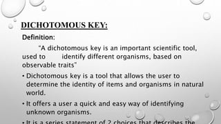 DICHOTOMOUS KEY:
Definition:
“A dichotomous key is an important scientific tool,
used to identify different organisms, based on
observable traits”
• Dichotomous key is a tool that allows the user to
determine the identity of items and organisms in natural
world.
• It offers a user a quick and easy way of identifying
unknown organisms.
 