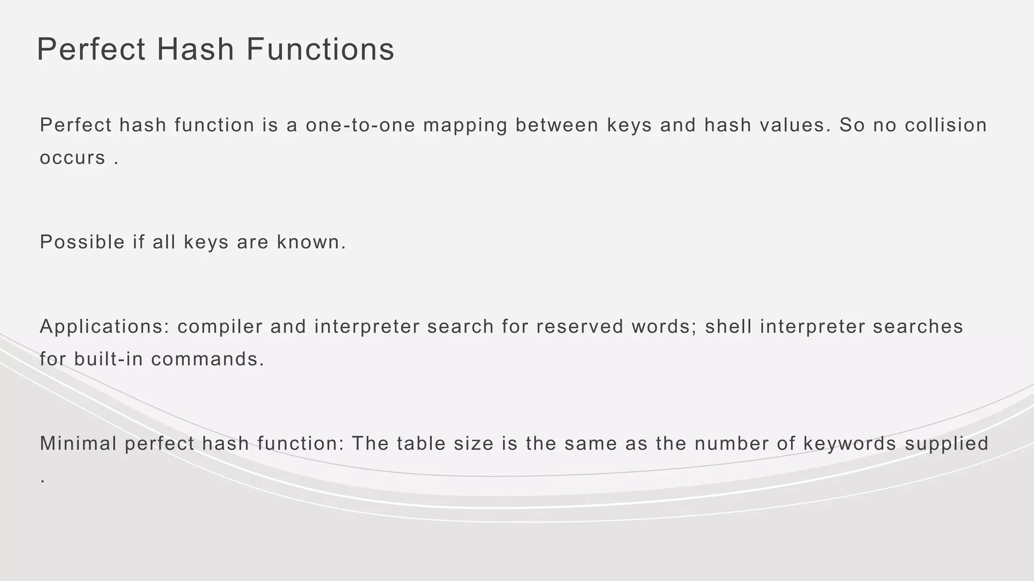 Perfect Hash Functions
Perfect hash function is a one-to-one mapping between keys and hash values. So no collision
occurs .
Possible if all keys are known.
Applications: compiler and interpreter search for reserved words; shell interpreter searches
for built-in commands.
Minimal perfect hash function: The table size is the same as the number of keywords supplied
.
 