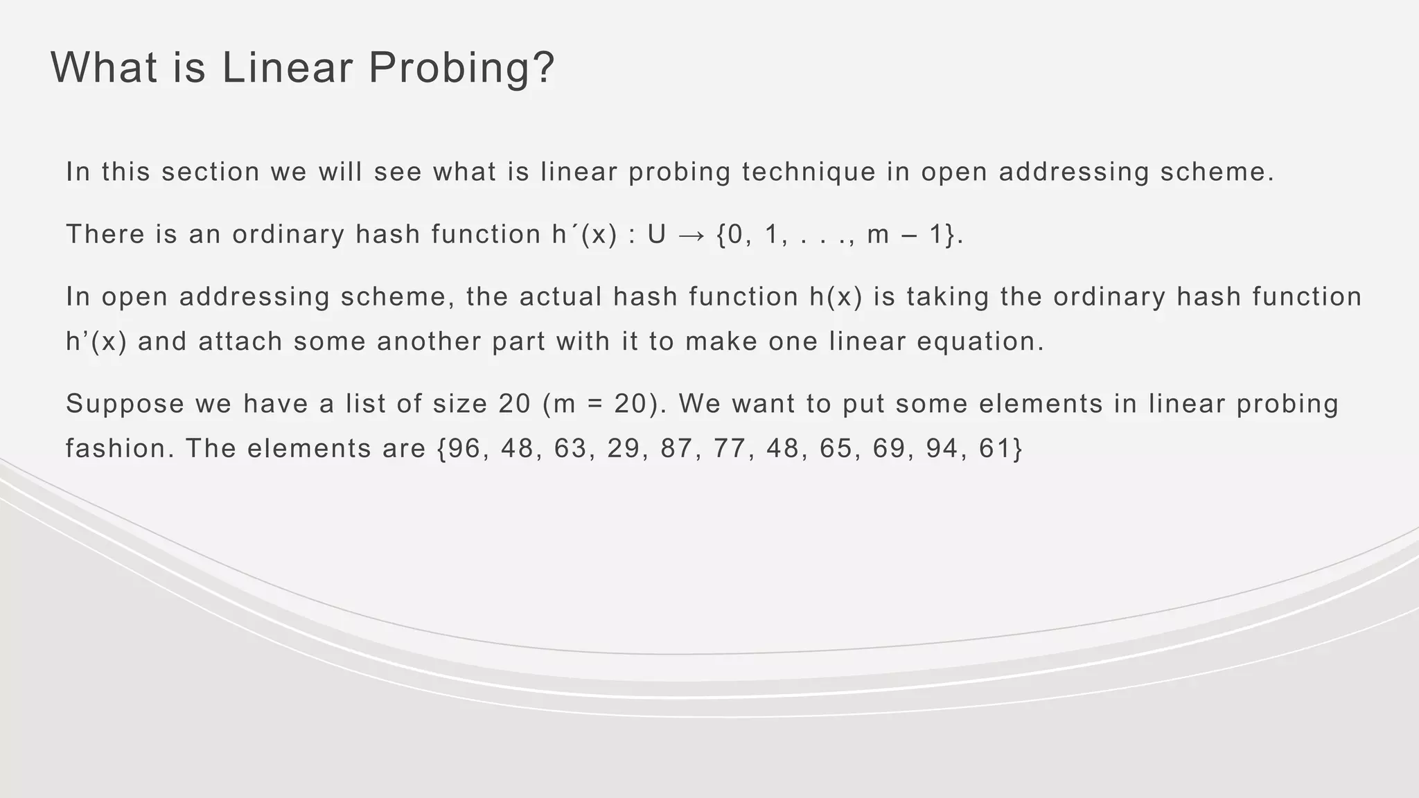 What is Linear Probing?
In this section we will see what is linear probing technique in open addressing scheme.
There is an ordinary hash function h´(x) : U → {0, 1, . . ., m – 1}.
In open addressing scheme, the actual hash function h(x) is taking the ordinary hash function
h’(x) and attach some another part with it to make one linear equation.
Suppose we have a list of size 20 (m = 20). We want to put some elements in linear probing
fashion. The elements are {96, 48, 63, 29, 87, 77, 48, 65, 69, 94, 61}
 
