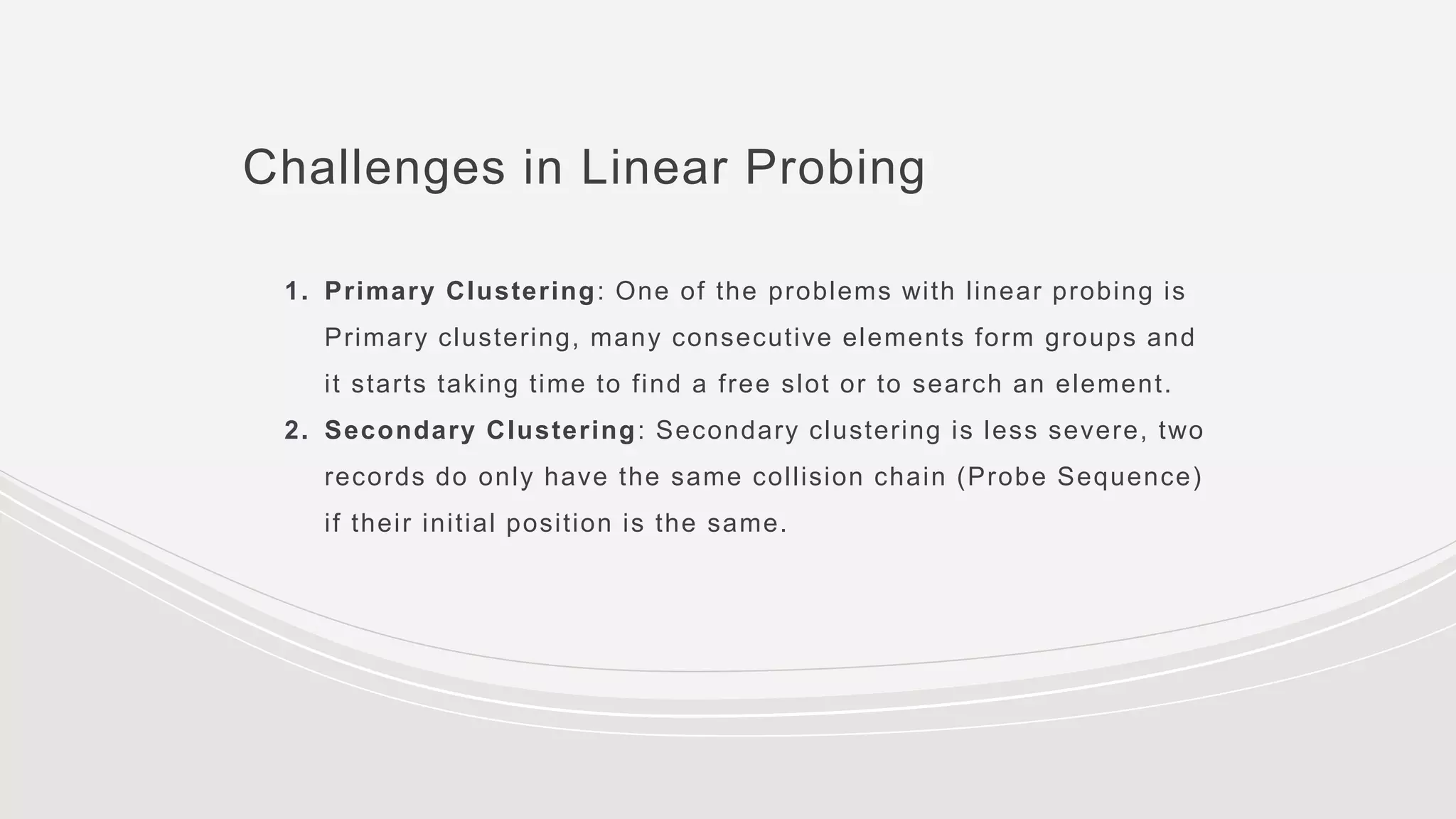 Challenges in Linear Probing
1. Primary Clustering: One of the problems with linear probing is
Primary clustering, many consecutive elements form groups and
it starts taking time to find a free slot or to search an element.
2. Secondary Clustering: Secondary clustering is less severe, two
records do only have the same collision chain (Probe Sequence)
if their initial position is the same.
 