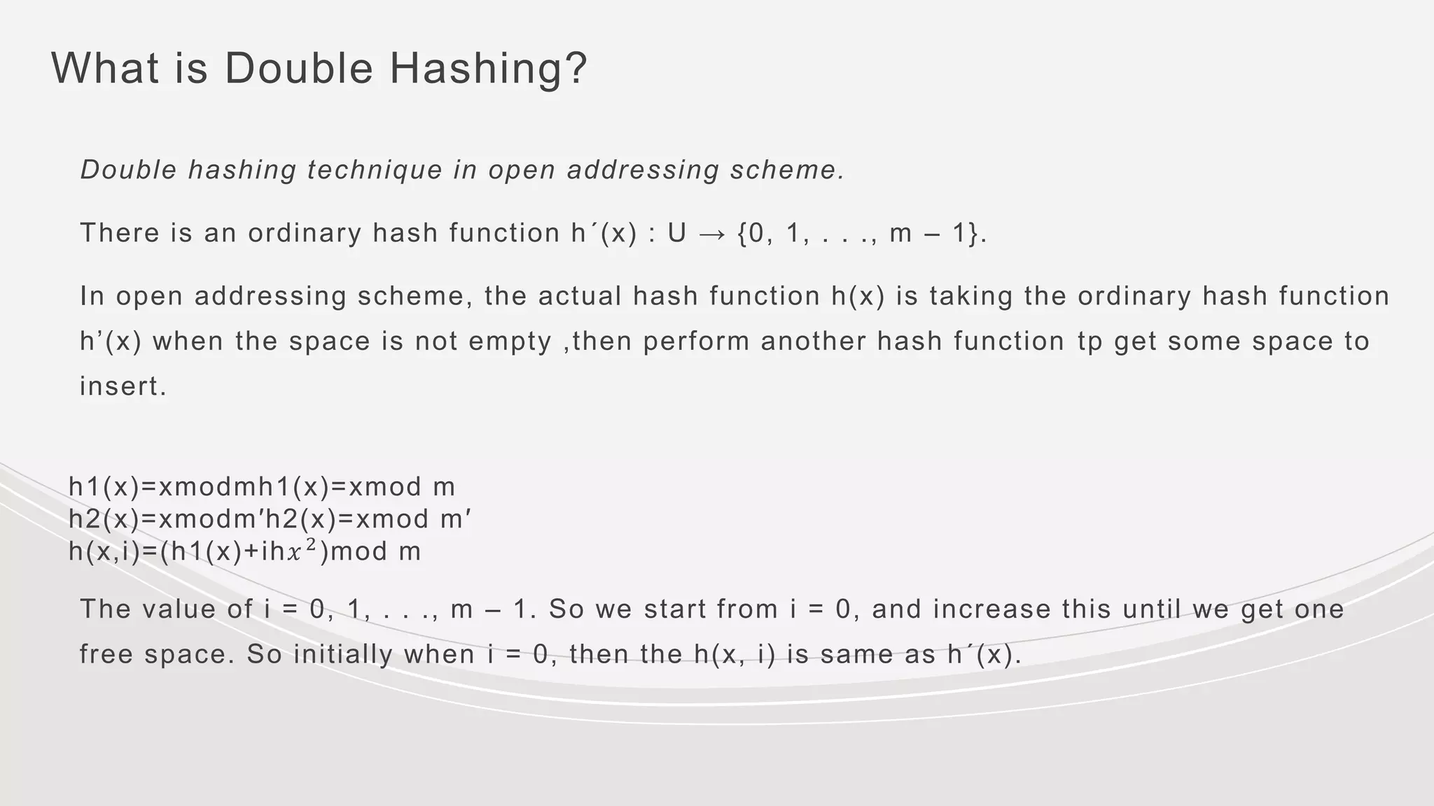 What is Double Hashing?
Double hashing technique in open addressing scheme.
There is an ordinary hash function h´(x) : U → {0, 1, . . ., m – 1}.
In open addressing scheme, the actual hash function h(x) is taking the ordinary hash function
h’(x) when the space is not empty ,then perform another hash function tp get some space to
insert.
h1(x)=xmodmh1(x)=xmod m
h2(x)=xmodm′h2(x)=xmod m′
h(x,i)=(h1(x)+ih𝑥2)mod m
The value of i = 0, 1, . . ., m – 1. So we start from i = 0, and increase this until we get one
free space. So initially when i = 0, then the h(x, i) is same as h´(x).
 