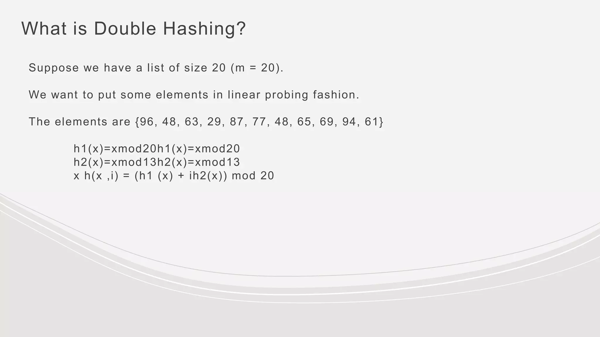 What is Double Hashing?
Suppose we have a list of size 20 (m = 20).
We want to put some elements in linear probing fashion.
The elements are {96, 48, 63, 29, 87, 77, 48, 65, 69, 94, 61}
h1(x)=xmod20h1(x)=xmod20
h2(x)=xmod13h2(x)=xmod13
x h(x ,i) = (h1 (x) + ih2(x)) mod 20
 