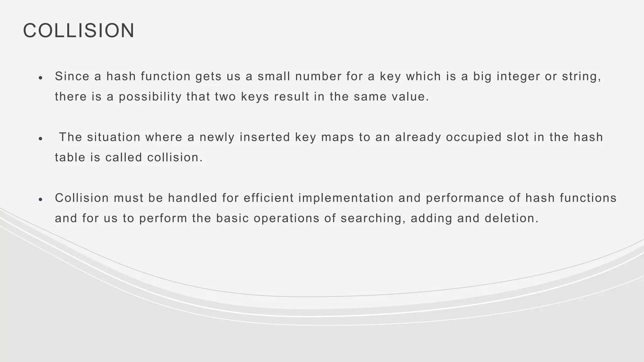 COLLISION
● Since a hash function gets us a small number for a key which is a big integer or string,
there is a possibility that two keys result in the same value.
● The situation where a newly inserted key maps to an already occupied slot in the hash
table is called collision.
● Collision must be handled for efficient implementation and performance of hash functions
and for us to perform the basic operations of searching, adding and deletion.
 