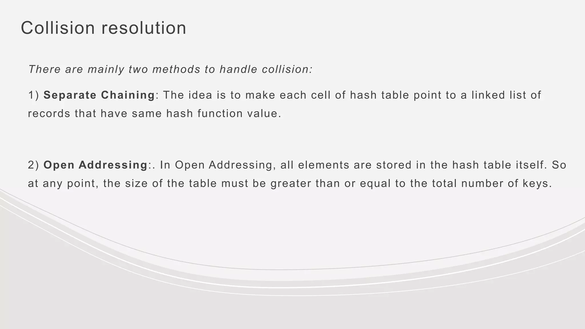 Collision resolution
There are mainly two methods to handle collision:
1) Separate Chaining: The idea is to make each cell of hash table point to a linked list of
records that have same hash function value.
2) Open Addressing:. In Open Addressing, all elements are stored in the hash table itself. So
at any point, the size of the table must be greater than or equal to the total number of keys.
 