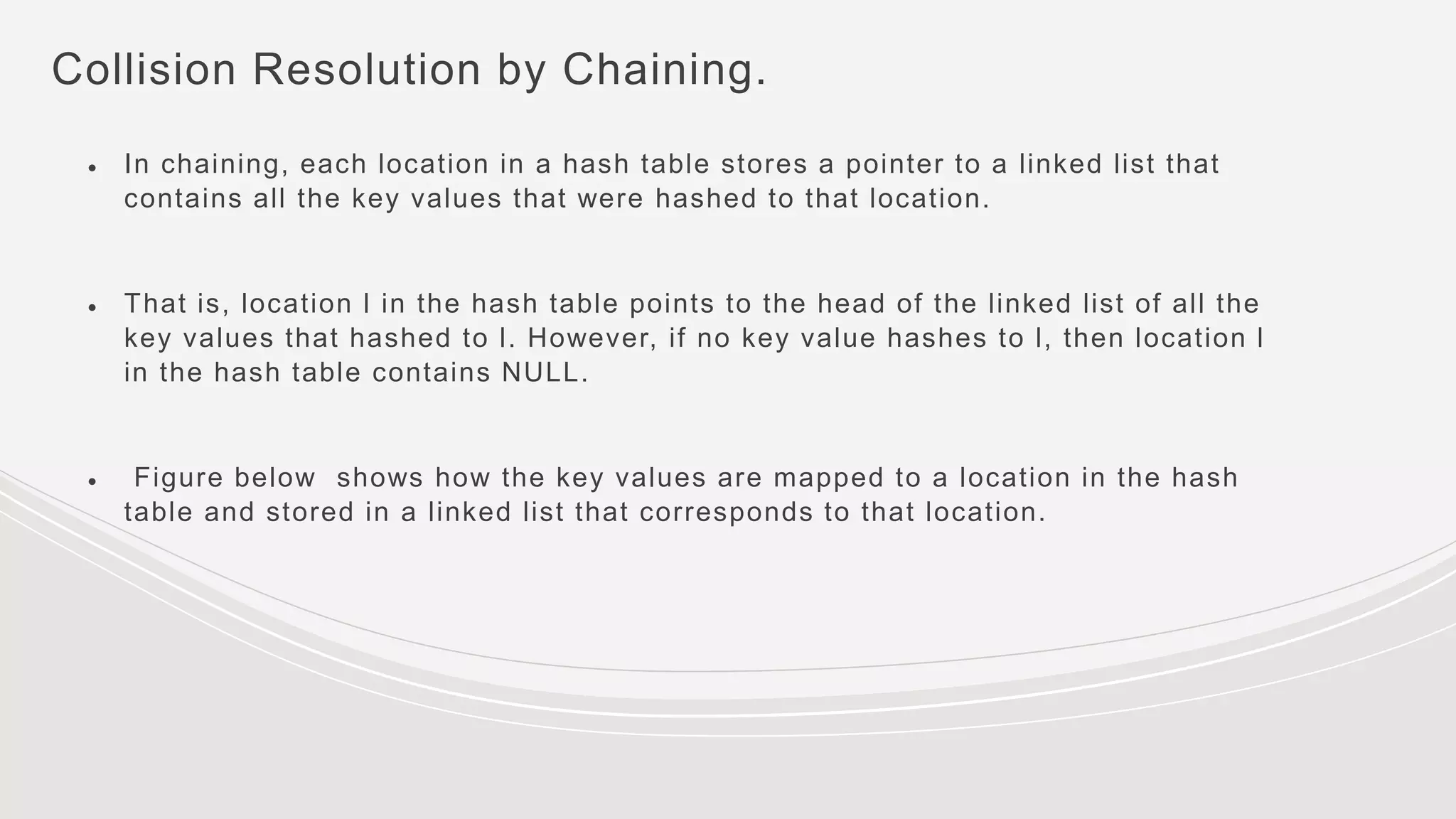 Collision Resolution by Chaining.
● In chaining, each location in a hash table stores a pointer to a linked list that
contains all the key values that were hashed to that location.
● That is, location l in the hash table points to the head of the linked list of all the
key values that hashed to l. However, if no key value hashes to l, then location l
in the hash table contains NULL.
● Figure below shows how the key values are mapped to a location in the hash
table and stored in a linked list that corresponds to that location.
 