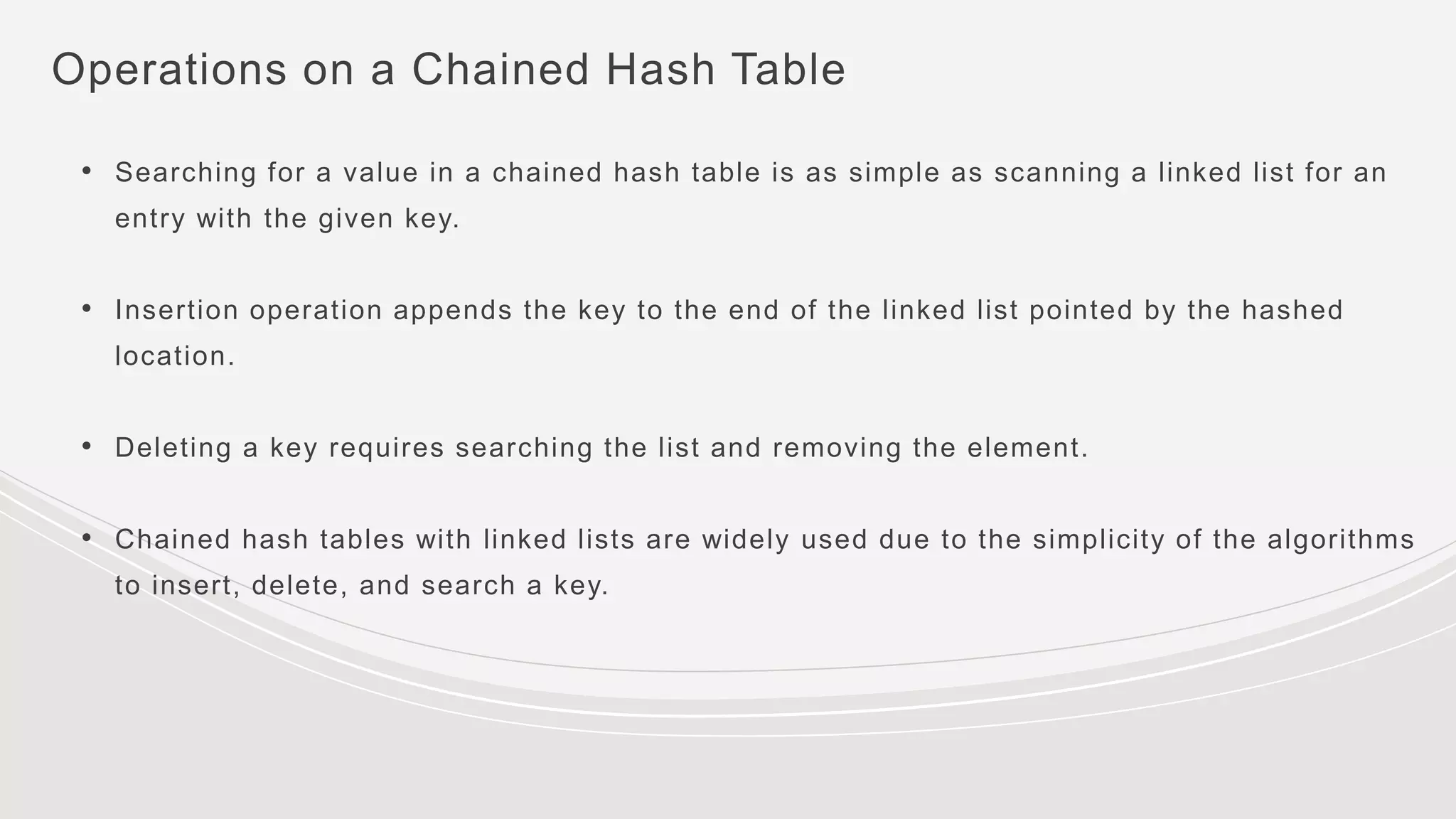Operations on a Chained Hash Table
• Searching for a value in a chained hash table is as simple as scanning a linked list for an
entry with the given key.
• Insertion operation appends the key to the end of the linked list pointed by the hashed
location.
• Deleting a key requires searching the list and removing the element.
• Chained hash tables with linked lists are widely used due to the simplicity of the algorithms
to insert, delete, and search a key.
 