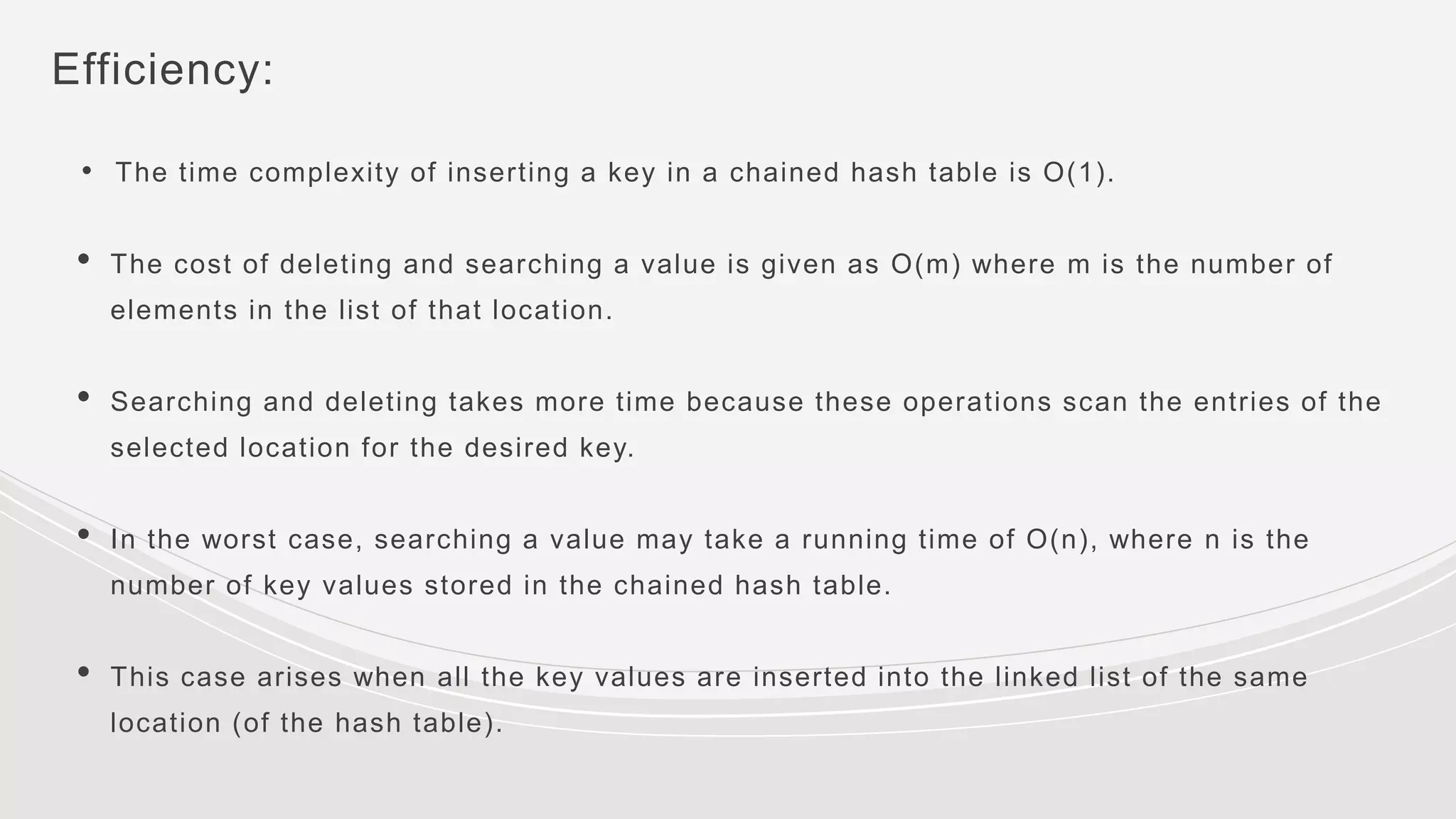 Efficiency:
• The time complexity of inserting a key in a chained hash table is O(1).
• The cost of deleting and searching a value is given as O(m) where m is the number of
elements in the list of that location.
• Searching and deleting takes more time because these operations scan the entries of the
selected location for the desired key.
• In the worst case, searching a value may take a running time of O(n), where n is the
number of key values stored in the chained hash table.
• This case arises when all the key values are inserted into the linked list of the same
location (of the hash table).
 