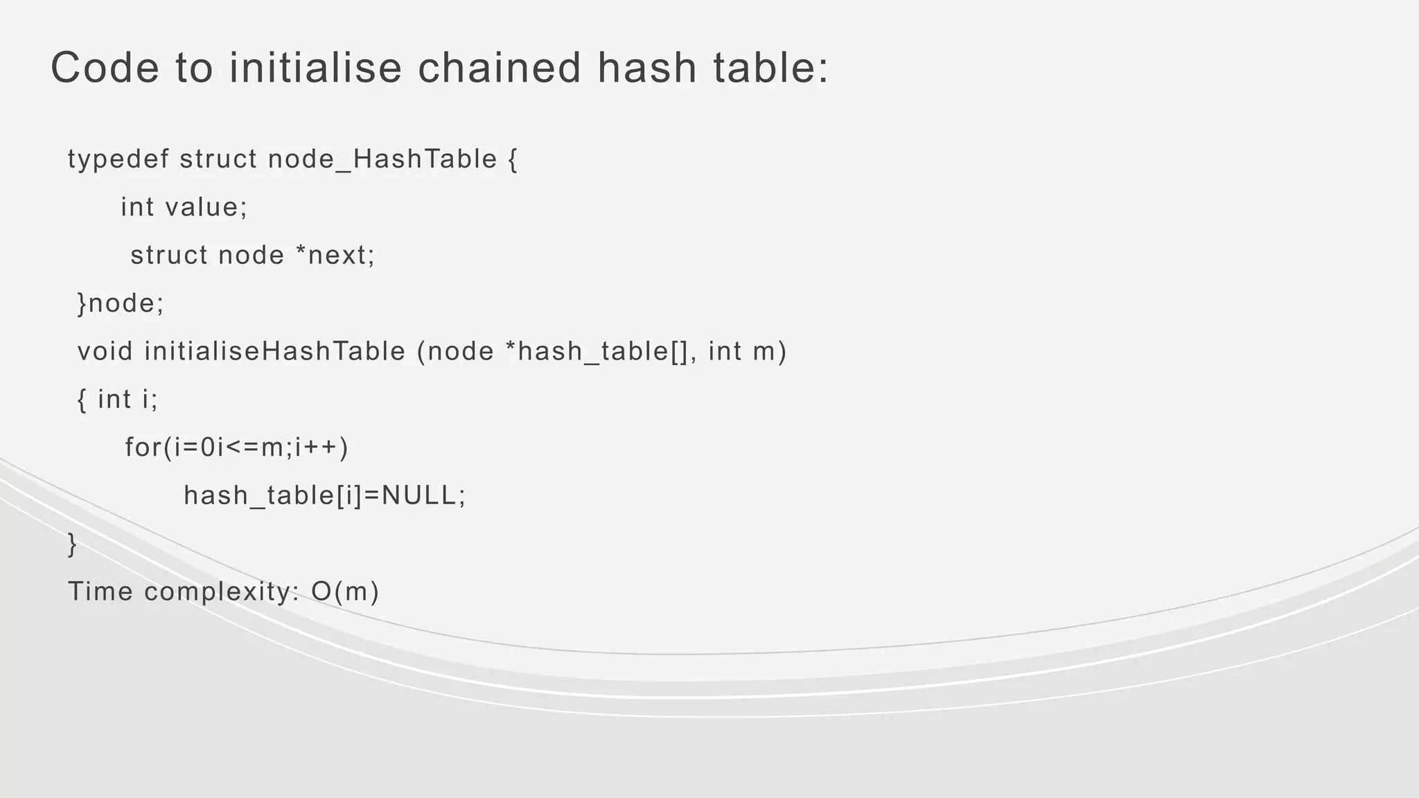 Code to initialise chained hash table:
typedef struct node_HashTable {
int value;
struct node *next;
}node;
void initialiseHashTable (node *hash_table[], int m)
{ int i;
for(i=0i<=m;i++)
hash_table[i]=NULL;
}
Time complexity: O(m)
 