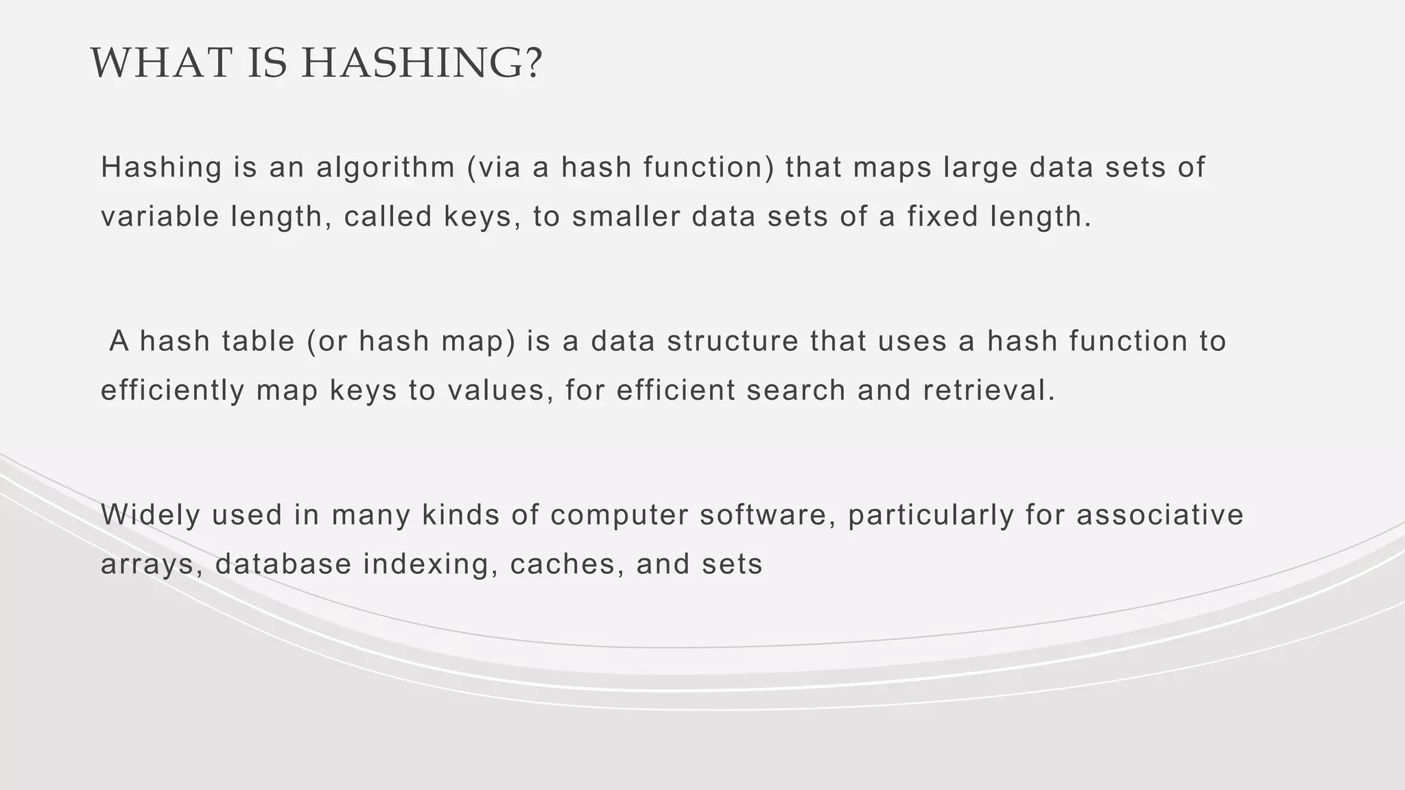 WHAT IS HASHING?
Hashing is an algorithm (via a hash function) that maps large data sets of
variable length, called keys, to smaller data sets of a fixed length.
A hash table (or hash map) is a data structure that uses a hash function to
efficiently map keys to values, for efficient search and retrieval.
Widely used in many kinds of computer software, particularly for associative
arrays, database indexing, caches, and sets
 