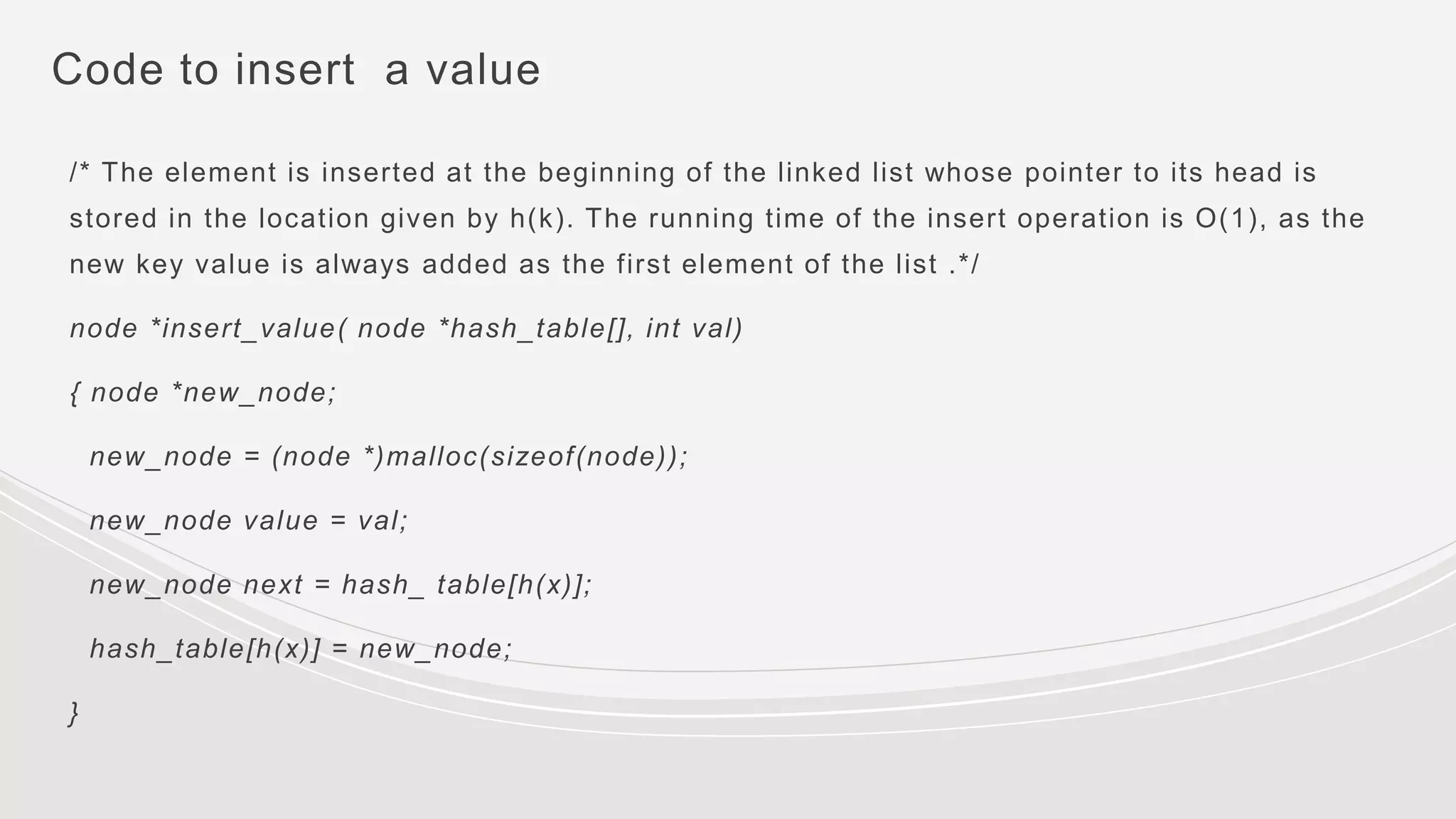 Code to insert a value
/* The element is inserted at the beginning of the linked list whose pointer to its head is
stored in the location given by h(k). The running time of the insert operation is O(1), as the
new key value is always added as the first element of the list .*/
node *insert_value( node *hash_table[], int val)
{ node *new_node;
new_node = (node *)malloc(sizeof(node));
new_node value = val;
new_node next = hash_ table[h(x)];
hash_table[h(x)] = new_node;
}
 
