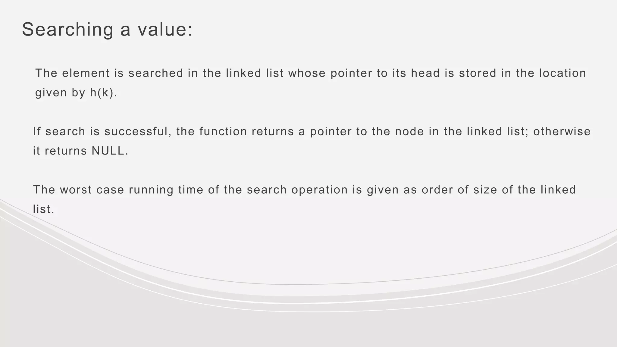 Searching a value:
The element is searched in the linked list whose pointer to its head is stored in the location
given by h(k).
If search is successful, the function returns a pointer to the node in the linked list; otherwise
it returns NULL.
The worst case running time of the search operation is given as order of size of the linked
list.
 