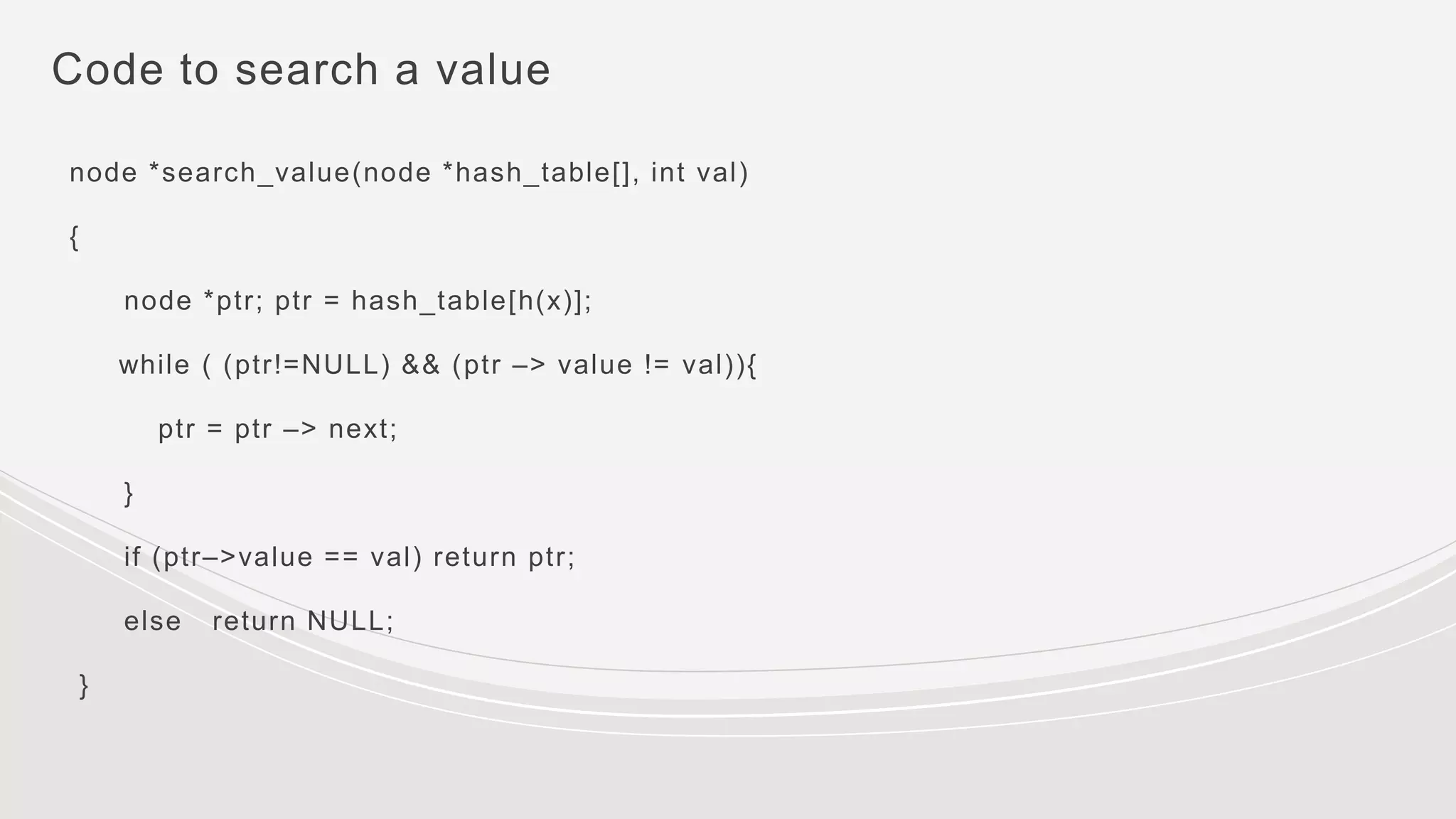 Code to search a value
node *search_value(node *hash_table[], int val)
{
node *ptr; ptr = hash_table[h(x)];
while ( (ptr!=NULL) && (ptr –> value != val)){
ptr = ptr –> next;
}
if (ptr–>value == val) return ptr;
else return NULL;
}
 