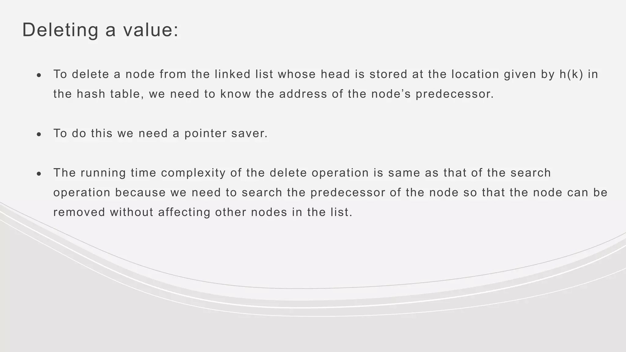 Deleting a value:
● To delete a node from the linked list whose head is stored at the location given by h(k) in
the hash table, we need to know the address of the node’s predecessor.
● To do this we need a pointer saver.
● The running time complexity of the delete operation is same as that of the search
operation because we need to search the predecessor of the node so that the node can be
removed without affecting other nodes in the list.
 