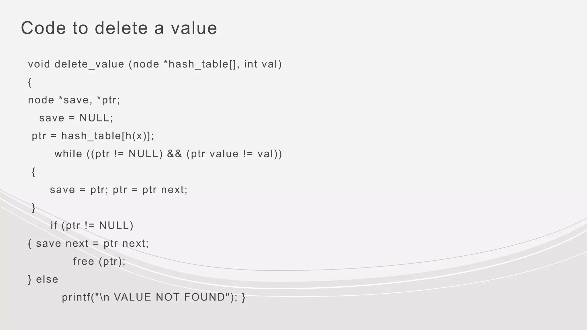Code to delete a value
void delete_value (node *hash_table[], int val)
{
node *save, *ptr;
save = NULL;
ptr = hash_table[h(x)];
while ((ptr != NULL) && (ptr value != val))
{
save = ptr; ptr = ptr next;
}
if (ptr != NULL)
{ save next = ptr next;
free (ptr);
} else
printf("n VALUE NOT FOUND"); }
 