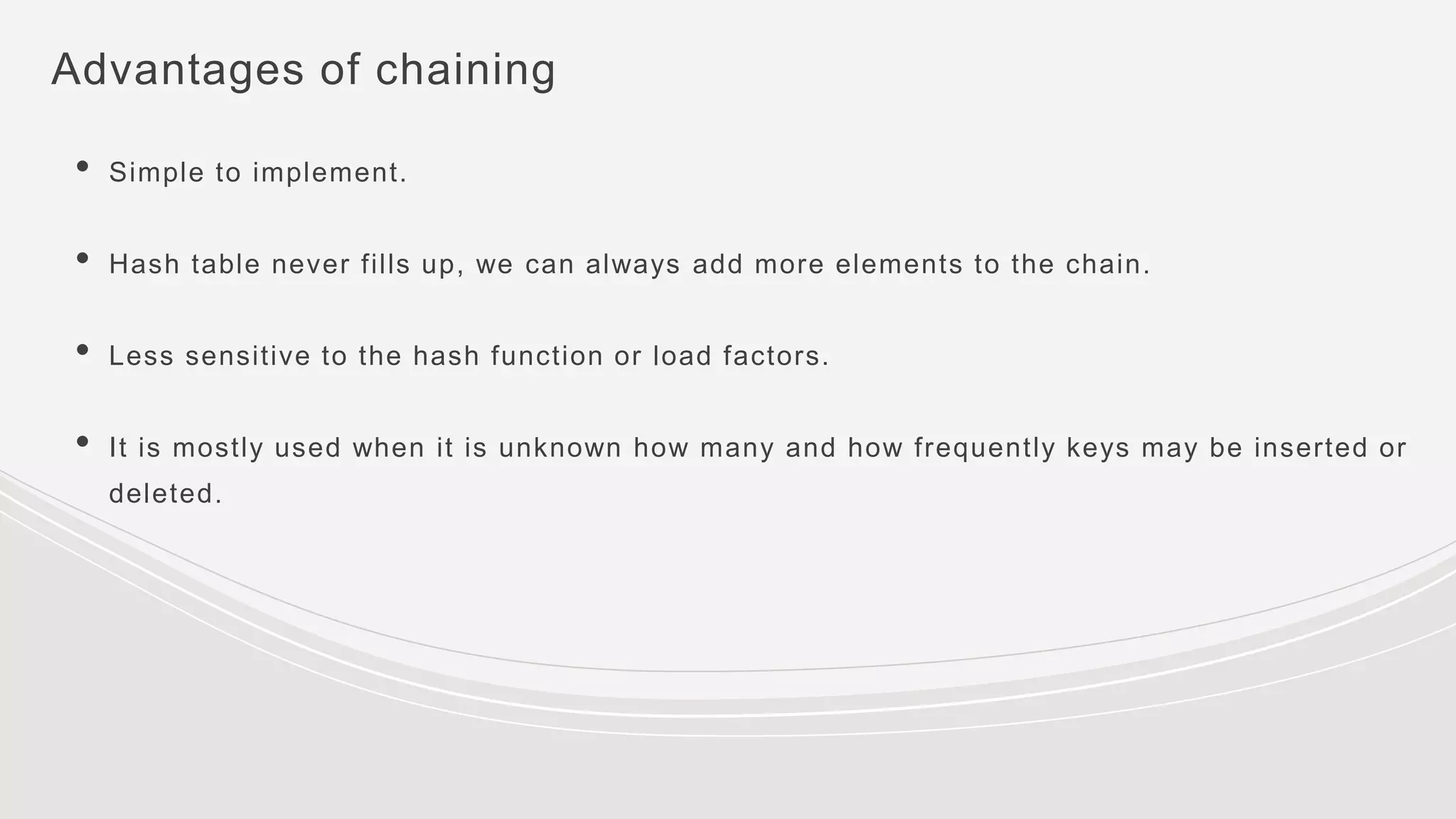 Advantages of chaining
• Simple to implement.
• Hash table never fills up, we can always add more elements to the chain.
• Less sensitive to the hash function or load factors.
• It is mostly used when it is unknown how many and how frequently keys may be inserted or
deleted.
 