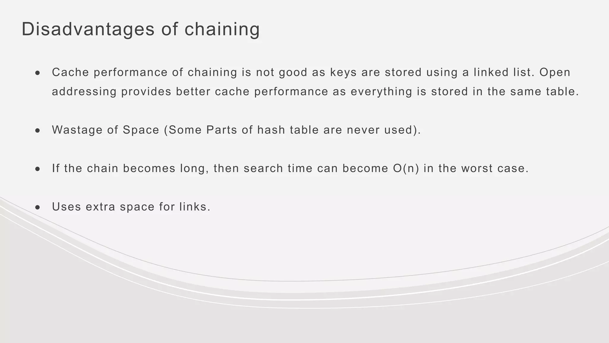 Disadvantages of chaining
● Cache performance of chaining is not good as keys are stored using a linked list. Open
addressing provides better cache performance as everything is stored in the same table.
● Wastage of Space (Some Parts of hash table are never used).
● If the chain becomes long, then search time can become O(n) in the worst case.
● Uses extra space for links.
 