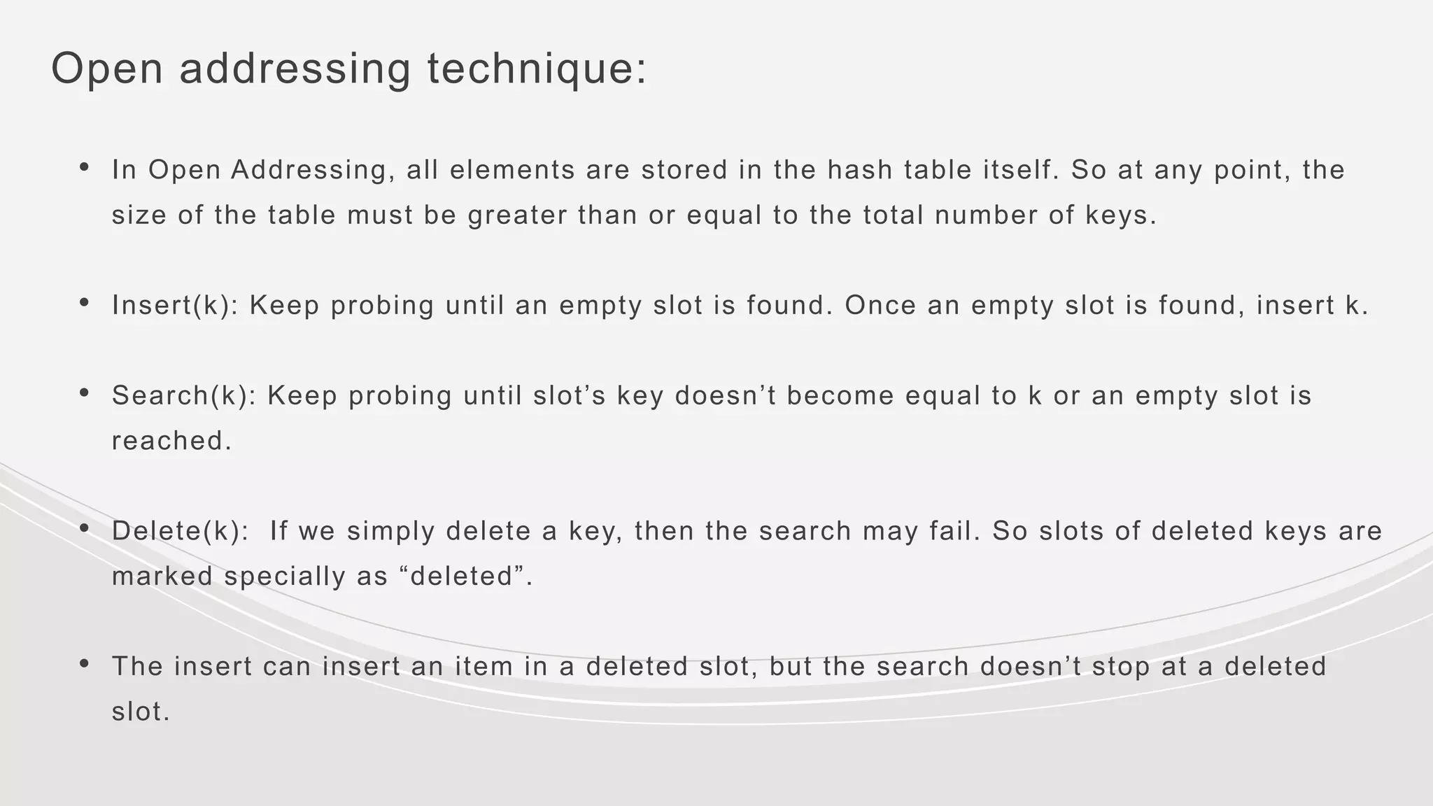 Open addressing technique:
• In Open Addressing, all elements are stored in the hash table itself. So at any point, the
size of the table must be greater than or equal to the total number of keys.
• Insert(k): Keep probing until an empty slot is found. Once an empty slot is found, insert k.
• Search(k): Keep probing until slot’s key doesn’t become equal to k or an empty slot is
reached.
• Delete(k): If we simply delete a key, then the search may fail. So slots of deleted keys are
marked specially as “deleted”.
• The insert can insert an item in a deleted slot, but the search doesn’t stop at a deleted
slot.
 