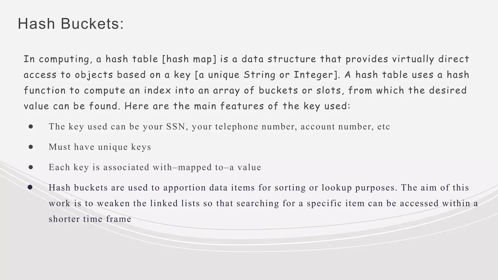 Hash Buckets:
In computing, a hash table [hash map] is a data structure that provides virtually direct
access to objects based on a key [a unique String or Integer]. A hash table uses a hash
function to compute an index into an array of buckets or slots, from which the desired
value can be found. Here are the main features of the key used:
● The key used can be your SSN, your telephone number, account number, etc
● Must have unique keys
● Each key is associated with–mapped to–a value
● Hash buckets are used to apportion data items for sorting or lookup purposes. The aim of this
work is to weaken the linked lists so that searching for a specific item can be accessed within a
shorter time frame
 