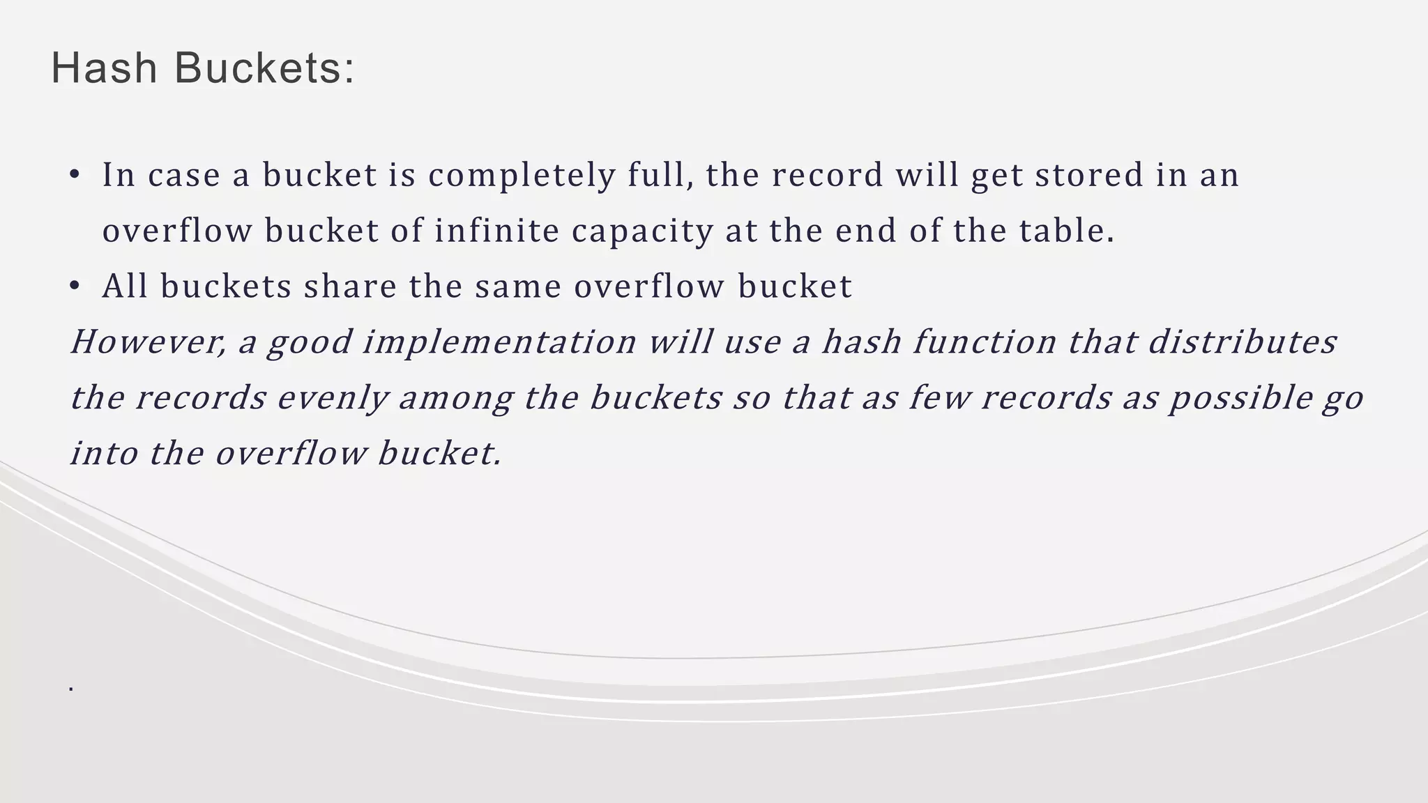 Hash Buckets:
• In case a bucket is completely full, the record will get stored in an
overflow bucket of infinite capacity at the end of the table.
• All buckets share the same overflow bucket
However, a good implementation will use a hash function that distributes
the records evenly among the buckets so that as few records as possible go
into the overflow bucket.
.
 