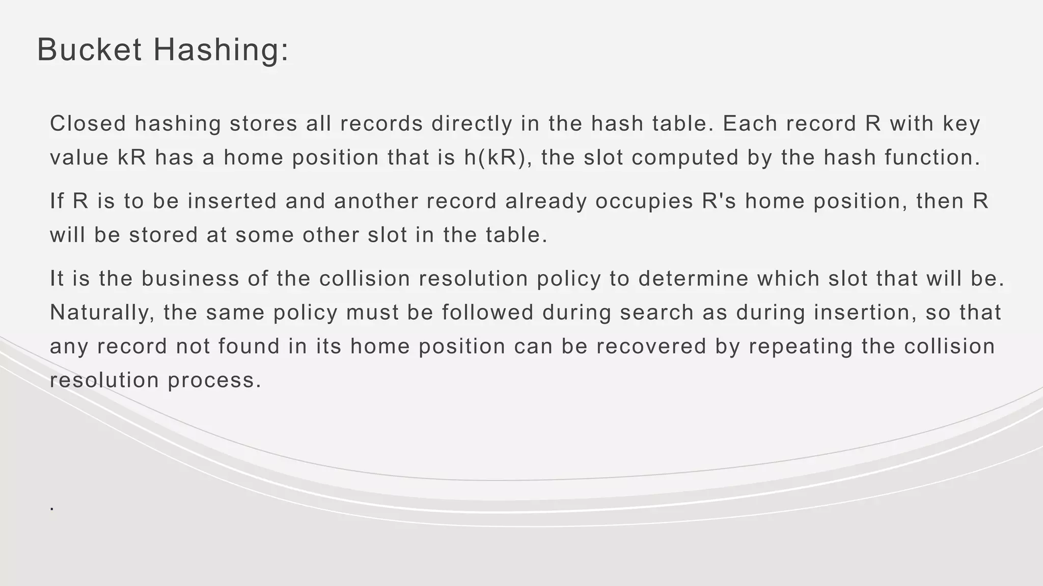 Bucket Hashing:
Closed hashing stores all records directly in the hash table. Each record R with key
value kR has a home position that is h(kR), the slot computed by the hash function.
If R is to be inserted and another record already occupies R's home position, then R
will be stored at some other slot in the table.
It is the business of the collision resolution policy to determine which slot that will be.
Naturally, the same policy must be followed during search as during insertion, so that
any record not found in its home position can be recovered by repeating the collision
resolution process.
.
 