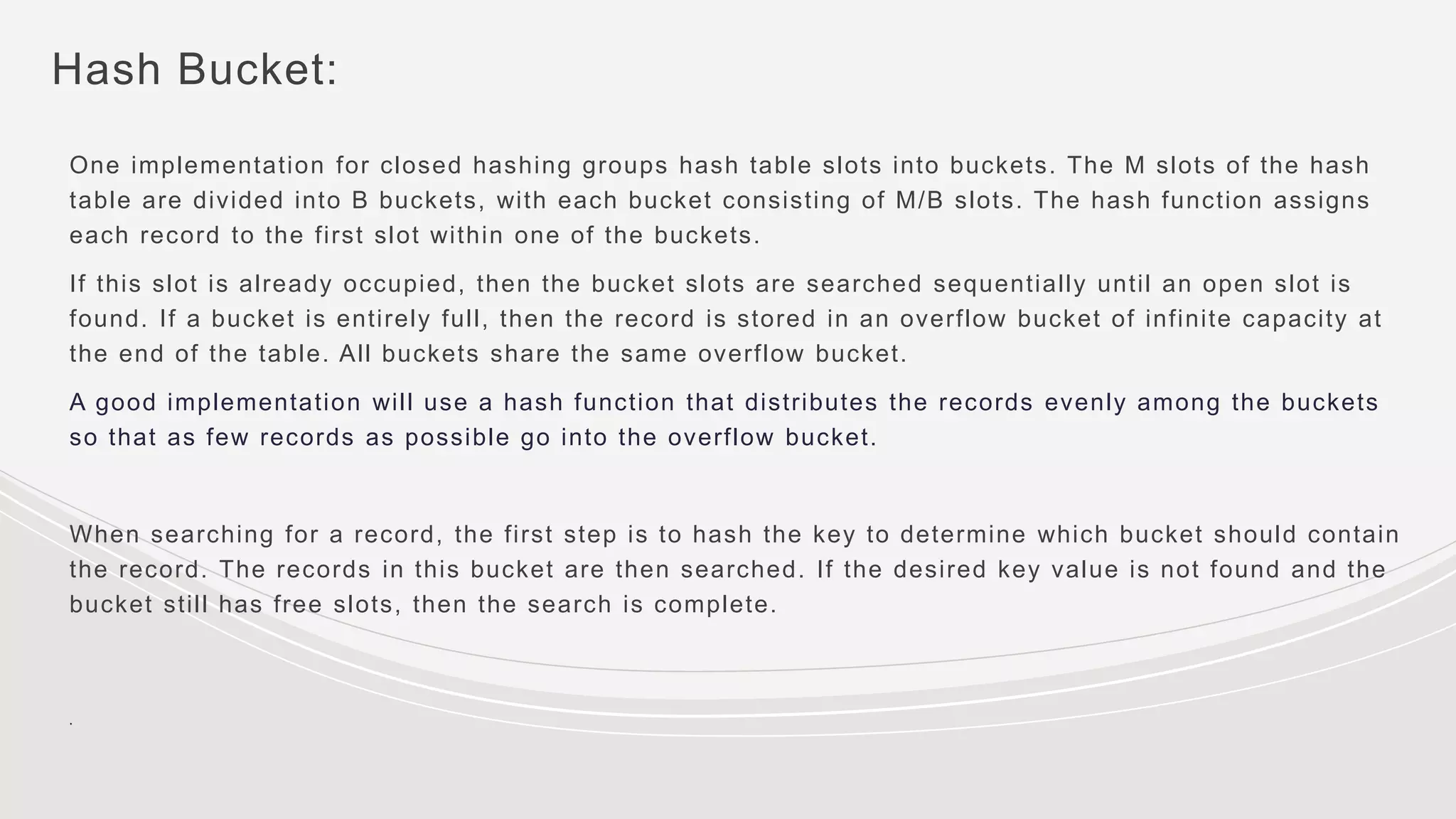Hash Bucket:
One implementation for closed hashing groups hash table slots into buckets. The M slots of the hash
table are divided into B buckets, with each bucket consisting of M/B slots. The hash function assigns
each record to the first slot within one of the buckets.
If this slot is already occupied, then the bucket slots are searched sequentially until an open slot is
found. If a bucket is entirely full, then the record is stored in an overflow bucket of infinite capacity at
the end of the table. All buckets share the same overflow bucket.
A good implementation will use a hash function that distributes the records evenly among the buckets
so that as few records as possible go into the overflow bucket.
When searching for a record, the first step is to hash the key to determine which bucket should contain
the record. The records in this bucket are then searched. If the desired key value is not found and the
bucket still has free slots, then the search is complete.
.
 