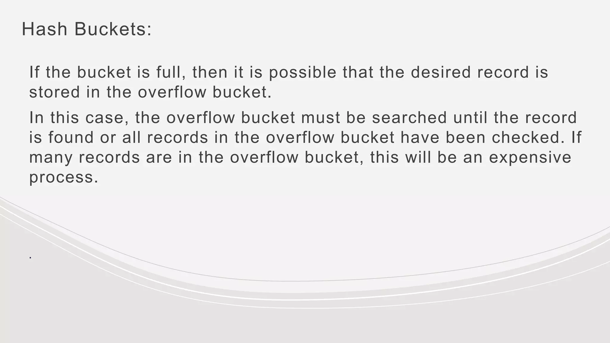 Hash Buckets:
If the bucket is full, then it is possible that the desired record is
stored in the overflow bucket.
In this case, the overflow bucket must be searched until the record
is found or all records in the overflow bucket have been checked. If
many records are in the overflow bucket, this will be an expensive
process.
.
 