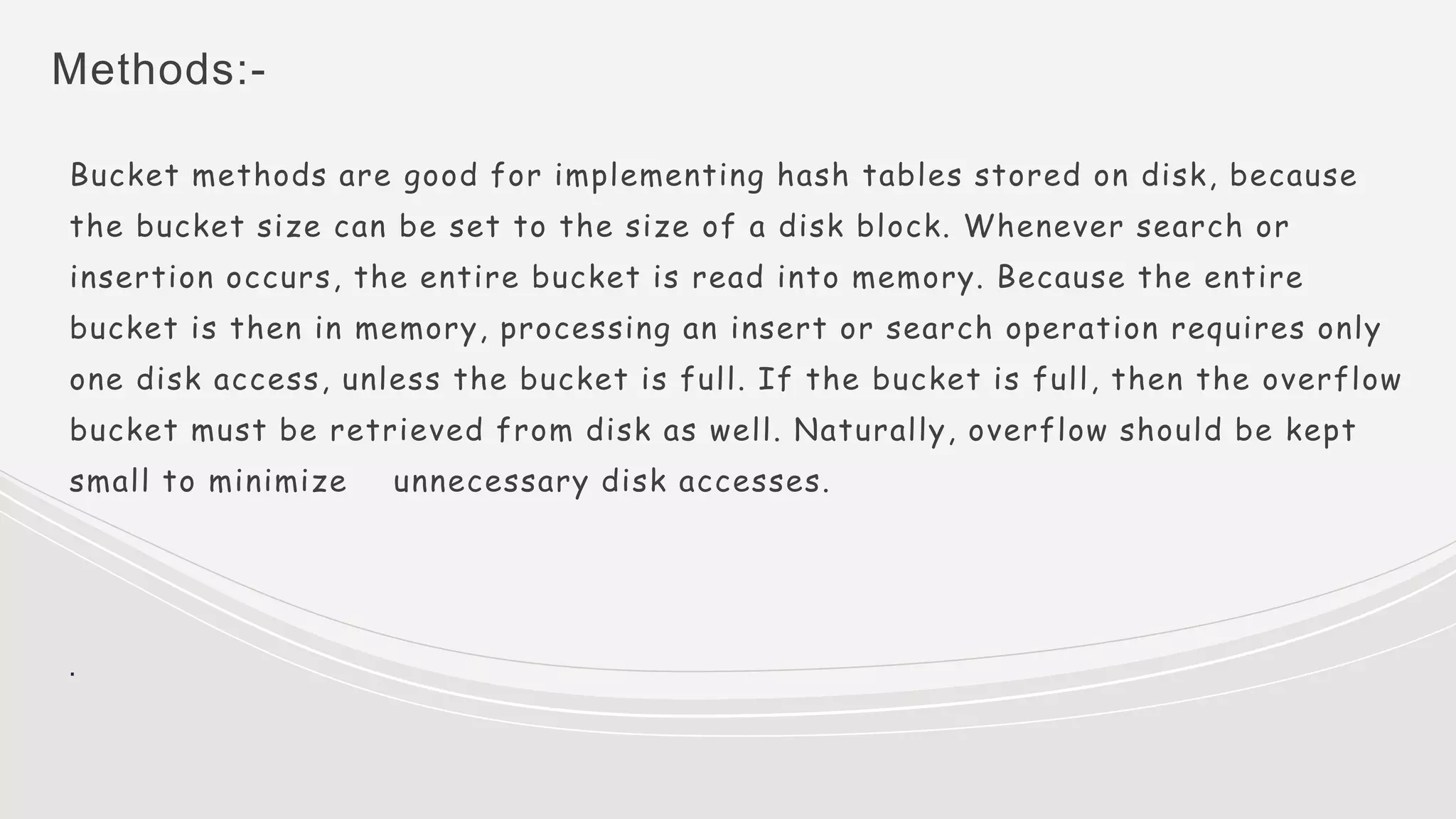Methods:-
Bucket methods are good for implementing hash tables stored on disk, because
the bucket size can be set to the size of a disk block. Whenever search or
insertion occurs, the entire bucket is read into memory. Because the entire
bucket is then in memory, processing an insert or search operation requires only
one disk access, unless the bucket is full. If the bucket is full, then the overflow
bucket must be retrieved from disk as well. Naturally, overflow should be kept
small to minimize unnecessary disk accesses.
.
 
