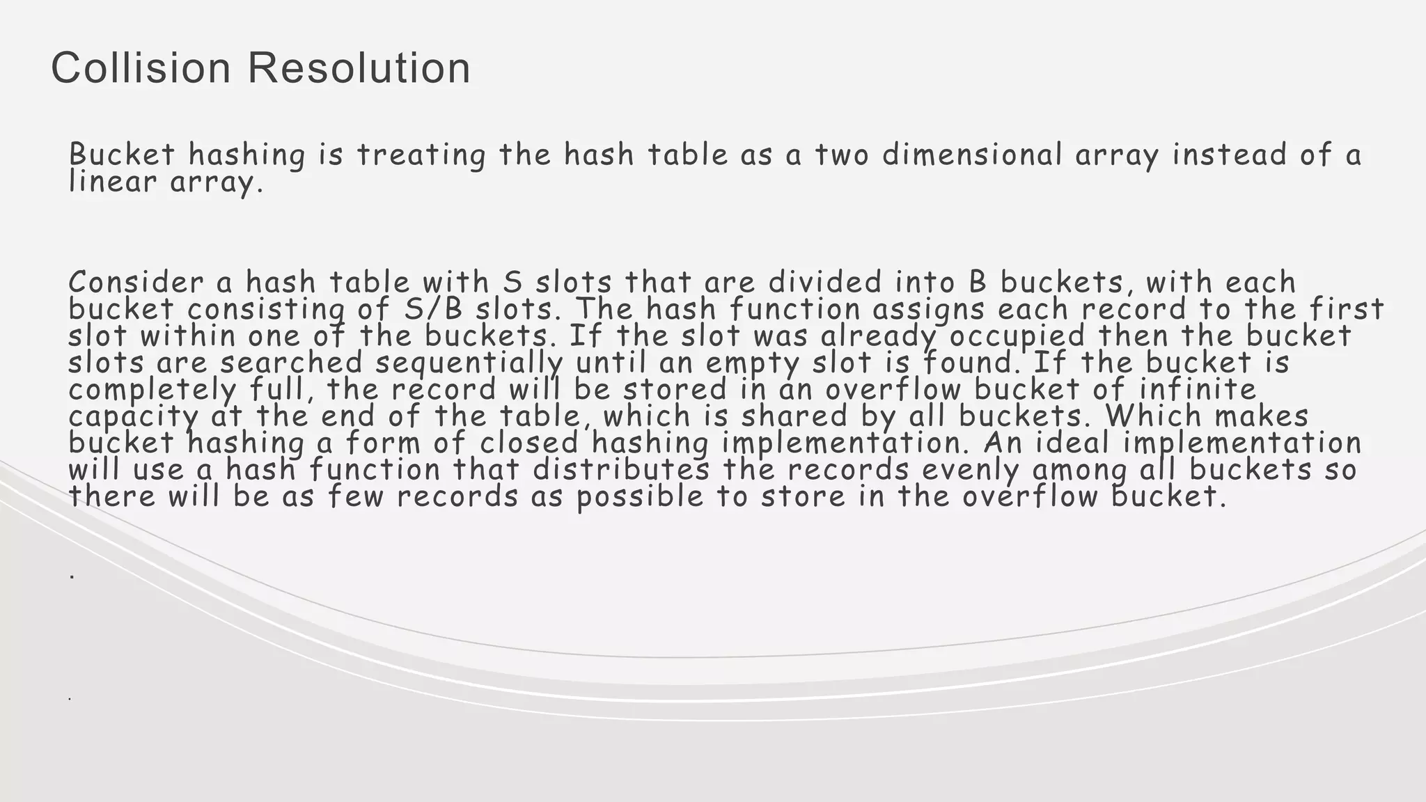 Collision Resolution
Bucket hashing is treating the hash table as a two dimensional array instead of a
linear array.
Consider a hash table with S slots that are divided into B buckets, with each
bucket consisting of S/B slots. The hash function assigns each record to the first
slot within one of the buckets. If the slot was already occupied then the bucket
slots are searched sequentially until an empty slot is found. If the bucket is
completely full, the record will be stored in an overflow bucket of infinite
capacity at the end of the table, which is shared by all buckets. Which makes
bucket hashing a form of closed hashing implementation. An ideal implementation
will use a hash function that distributes the records evenly among all buckets so
there will be as few records as possible to store in the overflow bucket.
.
.
 