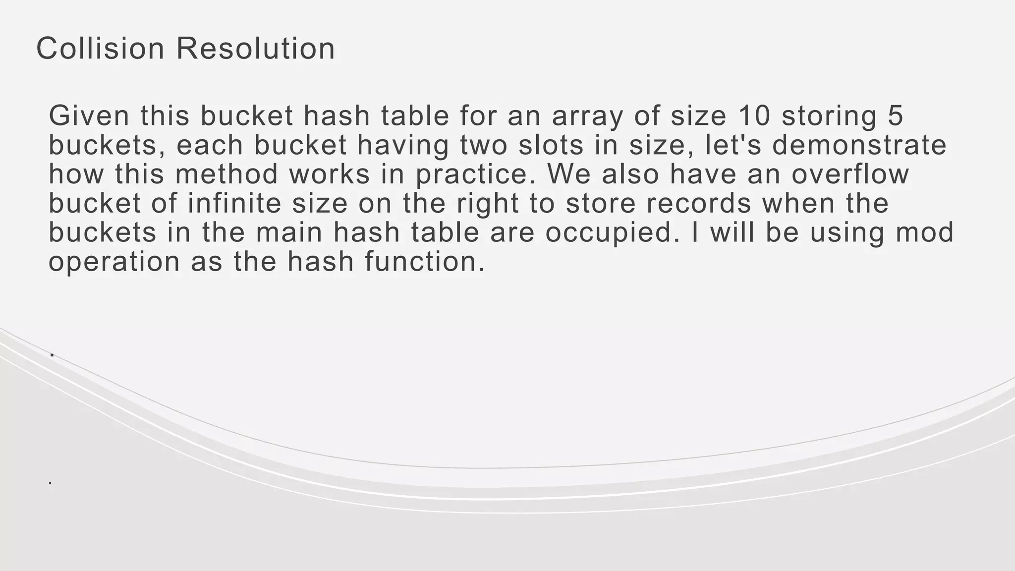 Collision Resolution
Given this bucket hash table for an array of size 10 storing 5
buckets, each bucket having two slots in size, let's demonstrate
how this method works in practice. We also have an overflow
bucket of infinite size on the right to store records when the
buckets in the main hash table are occupied. I will be using mod
operation as the hash function.
.
.
 