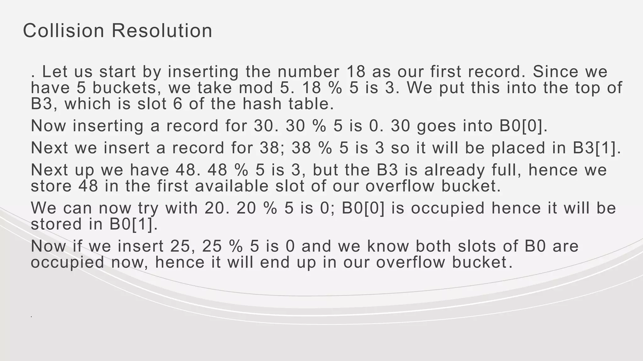 Collision Resolution
. Let us start by inserting the number 18 as our first record. Since we
have 5 buckets, we take mod 5. 18 % 5 is 3. We put this into the top of
B3, which is slot 6 of the hash table.
Now inserting a record for 30. 30 % 5 is 0. 30 goes into B0[0].
Next we insert a record for 38; 38 % 5 is 3 so it will be placed in B3[1].
Next up we have 48. 48 % 5 is 3, but the B3 is already full, hence we
store 48 in the first available slot of our overflow bucket.
We can now try with 20. 20 % 5 is 0; B0[0] is occupied hence it will be
stored in B0[1].
Now if we insert 25, 25 % 5 is 0 and we know both slots of B0 are
occupied now, hence it will end up in our overflow bucket.
.
 