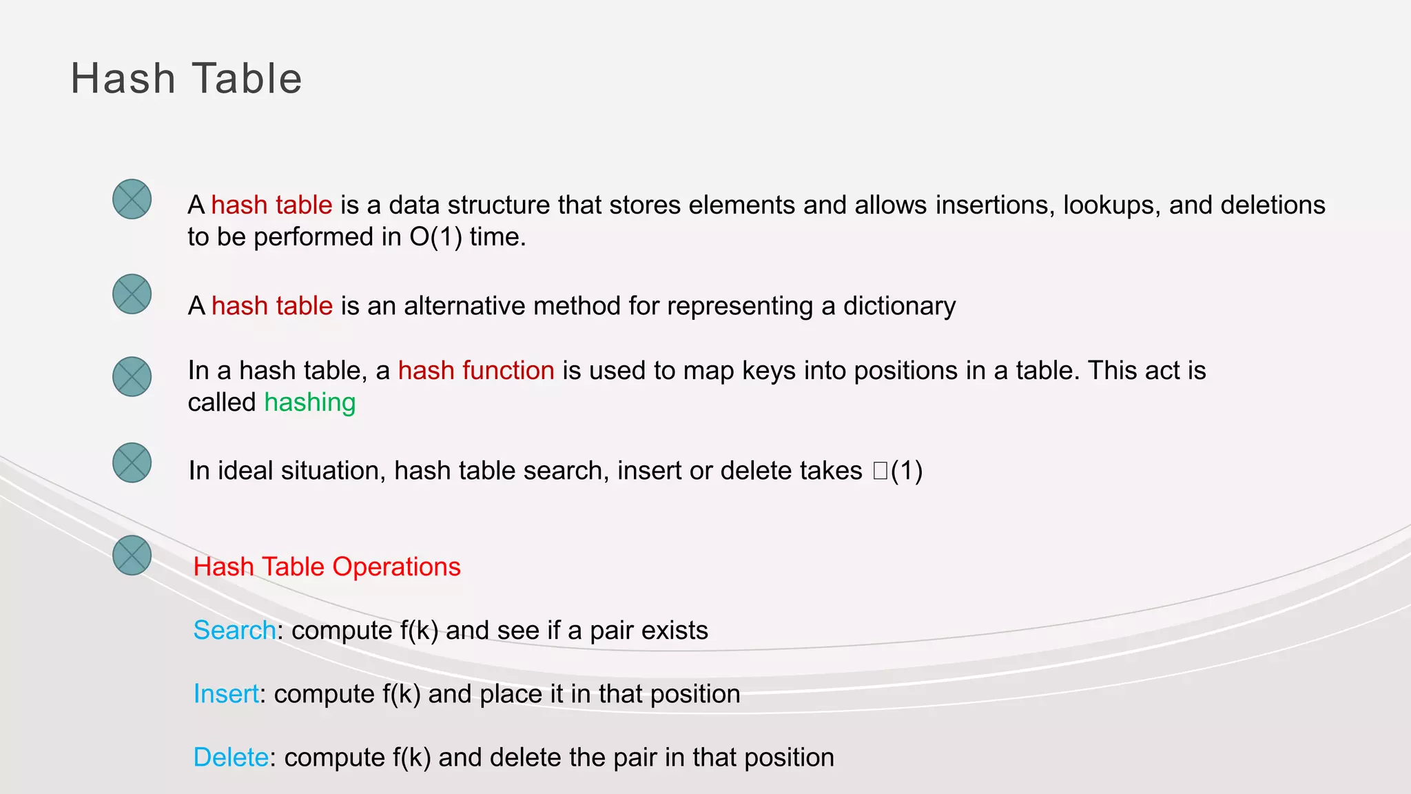 Hash Table
A hash table is a data structure that stores elements and allows insertions, lookups, and deletions
to be performed in O(1) time.
A hash table is an alternative method for representing a dictionary
In a hash table, a hash function is used to map keys into positions in a table. This act is
called hashing
Hash Table Operations
Search: compute f(k) and see if a pair exists
Insert: compute f(k) and place it in that position
Delete: compute f(k) and delete the pair in that position
In ideal situation, hash table search, insert or delete takes (1)
 