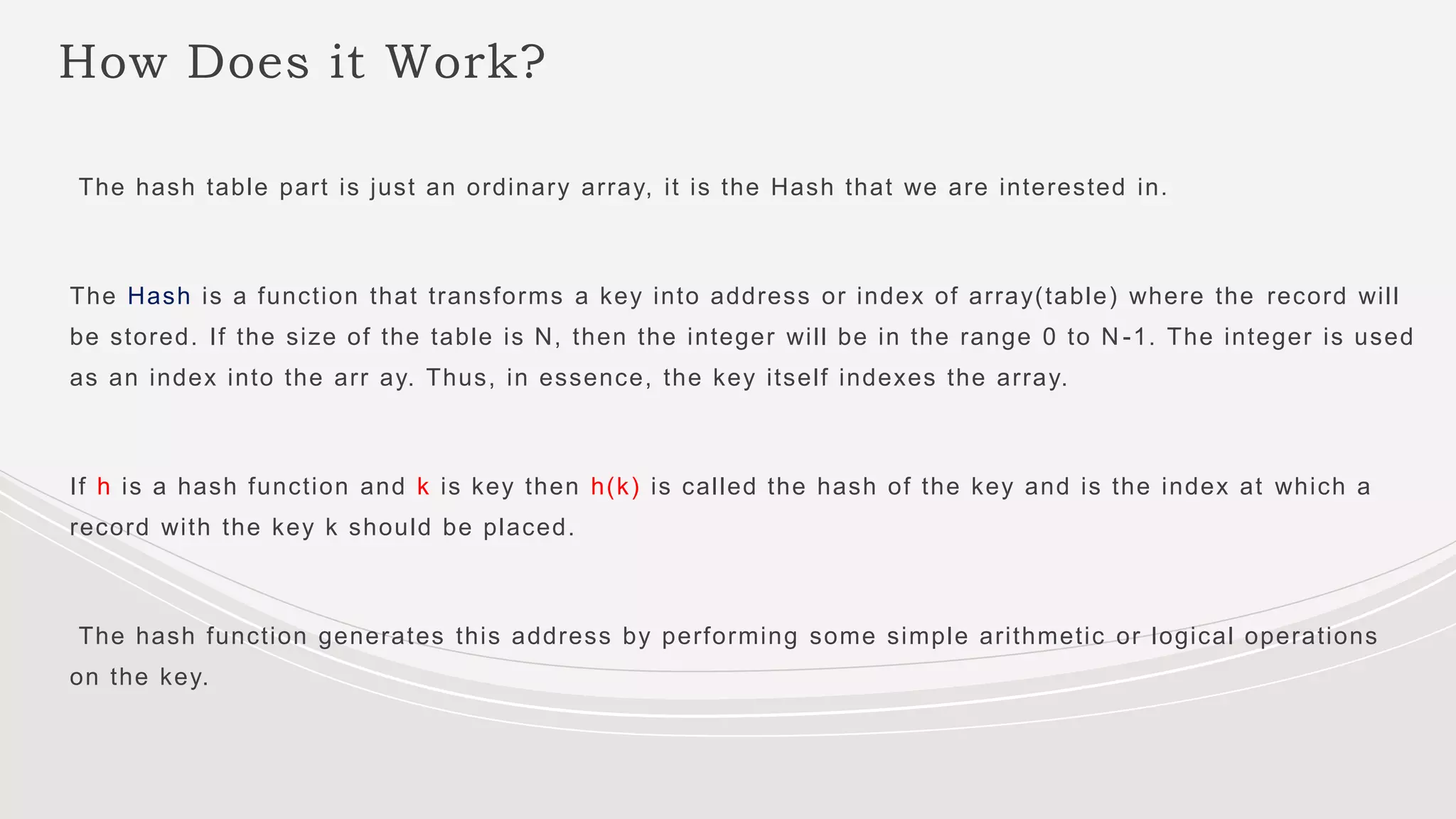 How Does it Work?
The hash table part is just an ordinary array, it is the Hash that we are interested in.
The Hash is a function that transforms a key into address or index of array(table) where the record will
be stored. If the size of the table is N, then the integer will be in the range 0 to N -1. The integer is used
as an index into the arr ay. Thus, in essence, the key itself indexes the array.
If h is a hash function and k is key then h(k) is called the hash of the key and is the index at which a
record with the key k should be placed.
The hash function generates this address by performing some simple arithmetic or logical operations
on the key.
 