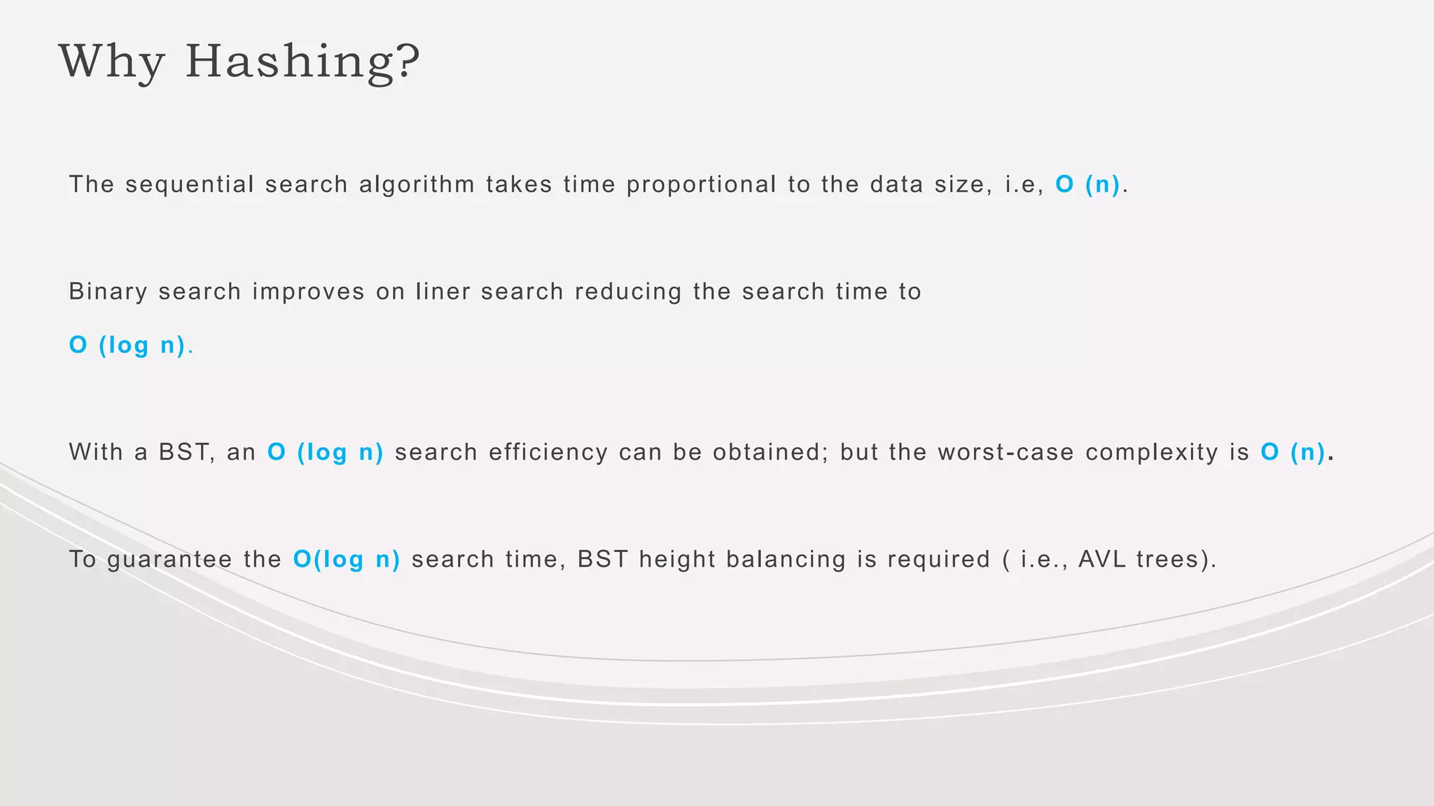 Why Hashing?
The sequential search algorithm takes time proportional to the data size, i.e, O (n).
Binary search improves on liner search reducing the search time to
O (log n).
With a BST, an O (log n) search efficiency can be obtained; but the worst-case complexity is O (n).
To guarantee the O(log n) search time, BST height balancing is required ( i.e., AVL trees).
 