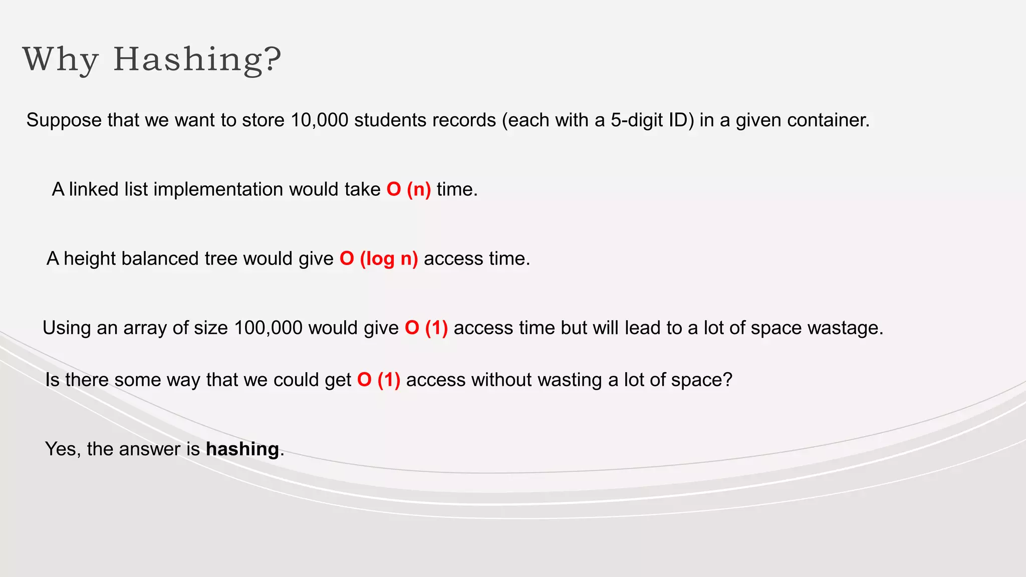 Why Hashing?
Suppose that we want to store 10,000 students records (each with a 5-digit ID) in a given container.
A linked list implementation would take O (n) time.
A height balanced tree would give O (log n) access time.
Using an array of size 100,000 would give O (1) access time but will lead to a lot of space wastage.
Is there some way that we could get O (1) access without wasting a lot of space?
Yes, the answer is hashing.
 